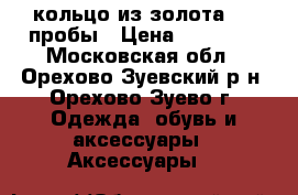 кольцо из золота 585 пробы › Цена ­ 10 000 - Московская обл., Орехово-Зуевский р-н, Орехово-Зуево г. Одежда, обувь и аксессуары » Аксессуары   